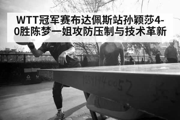 WTT冠军赛布达佩斯站孙颖莎4-0胜陈梦一姐攻防压制与技术革新